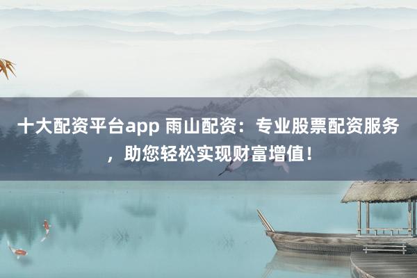 十大配资平台app 雨山配资：专业股票配资服务，助您轻松实现财富增值！