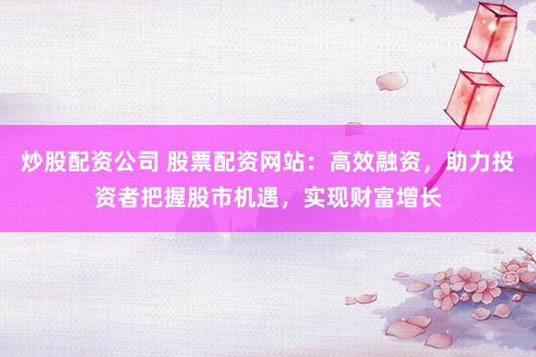 炒股配资公司 股票配资网站：高效融资，助力投资者把握股市机遇，实现财富增长