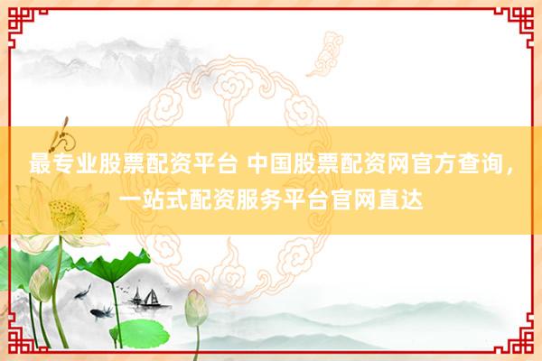 最专业股票配资平台 中国股票配资网官方查询，一站式配资服务平台官网直达