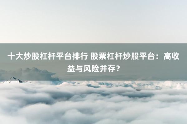 十大炒股杠杆平台排行 股票杠杆炒股平台：高收益与风险并存？