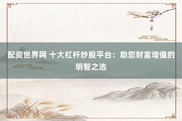 配资世界网 十大杠杆炒股平台：助您财富增值的明智之选