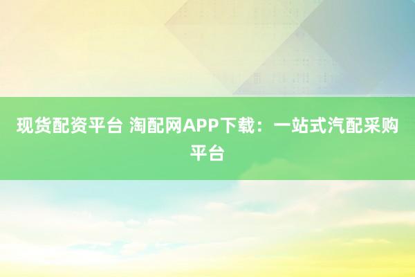 现货配资平台 淘配网APP下载：一站式汽配采购平台