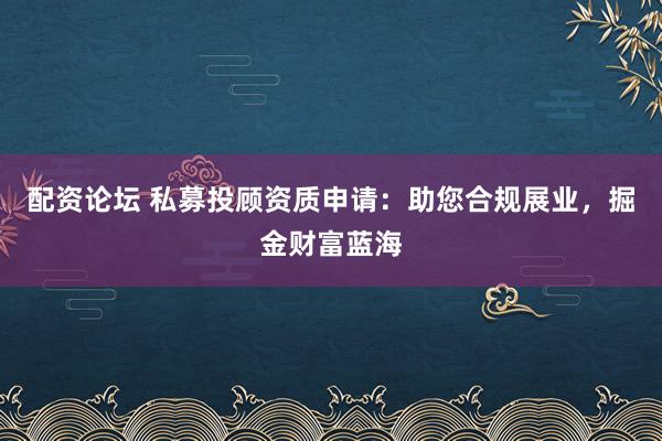 配资论坛 私募投顾资质申请：助您合规展业，掘金财富蓝海