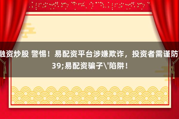 杠杆融资炒股 警惕！易配资平台涉嫌欺诈，投资者需谨防'易配资骗子'陷阱！