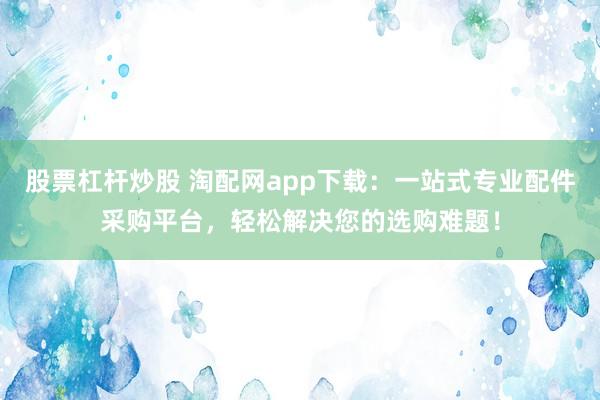 股票杠杆炒股 淘配网app下载：一站式专业配件采购平台，轻松解决您的选购难题！