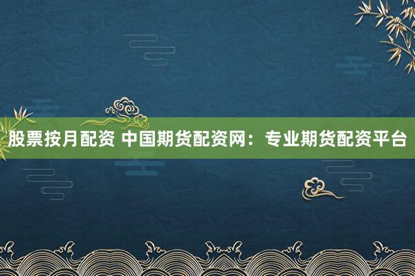 股票按月配资 中国期货配资网：专业期货配资平台