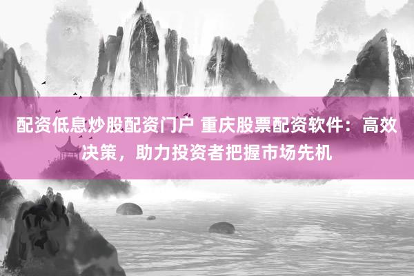 配资低息炒股配资门户 重庆股票配资软件：高效决策，助力投资者把握市场先机