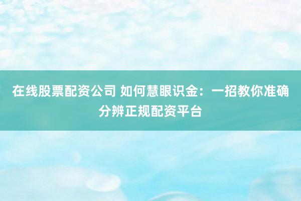 在线股票配资公司 如何慧眼识金：一招教你准确分辨正规配资平台