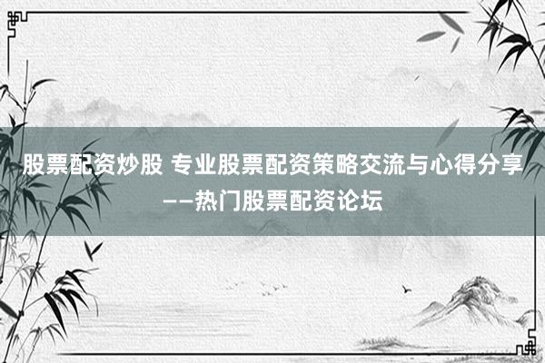 股票配资炒股 专业股票配资策略交流与心得分享——热门股票配资论坛