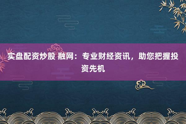 实盘配资炒股 融网：专业财经资讯，助您把握投资先机