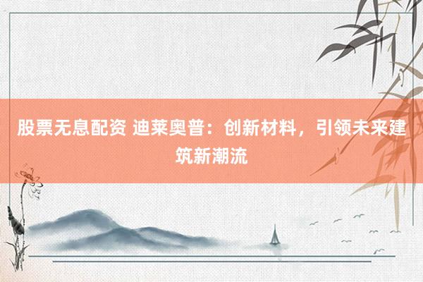 股票无息配资 迪莱奥普：创新材料，引领未来建筑新潮流