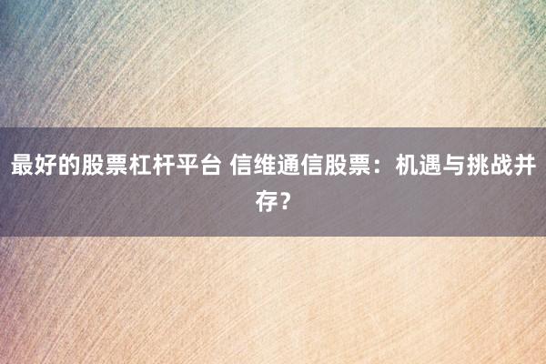 最好的股票杠杆平台 信维通信股票：机遇与挑战并存？
