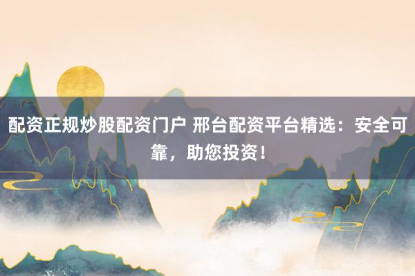 配资正规炒股配资门户 邢台配资平台精选：安全可靠，助您投资！
