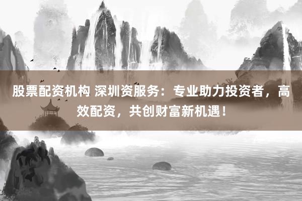 股票配资机构 深圳资服务：专业助力投资者，高效配资，共创财富新机遇！