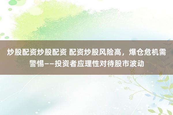 炒股配资炒股配资 配资炒股风险高，爆仓危机需警惕——投资者应理性对待股市波动