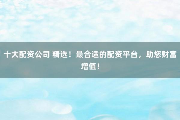 十大配资公司 精选！最合适的配资平台，助您财富增值！