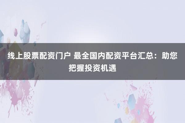 线上股票配资门户 最全国内配资平台汇总：助您把握投资机遇