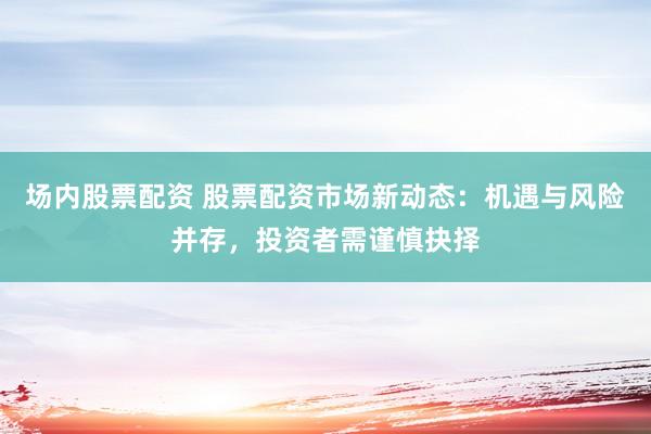 场内股票配资 股票配资市场新动态：机遇与风险并存，投资者需谨慎抉择