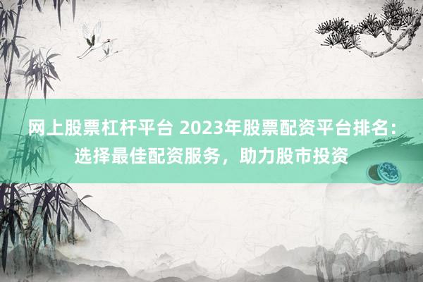 网上股票杠杆平台 2023年股票配资平台排名：选择最佳配资服务，助力股市投资