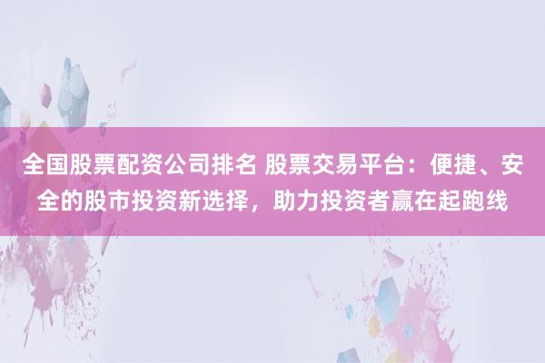 全国股票配资公司排名 股票交易平台：便捷、安全的股市投资新选择，助力投资者赢在起跑线