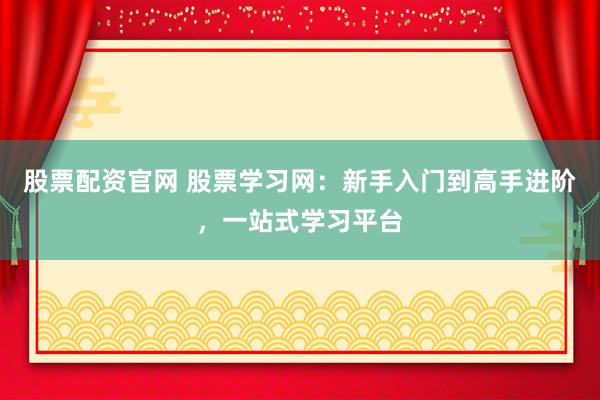 股票配资官网 股票学习网：新手入门到高手进阶，一站式学习平台