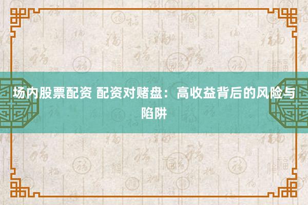 场内股票配资 配资对赌盘：高收益背后的风险与陷阱