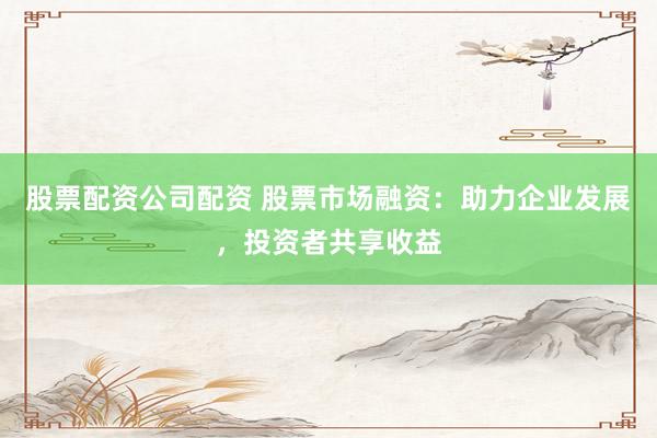 股票配资公司配资 股票市场融资：助力企业发展，投资者共享收益