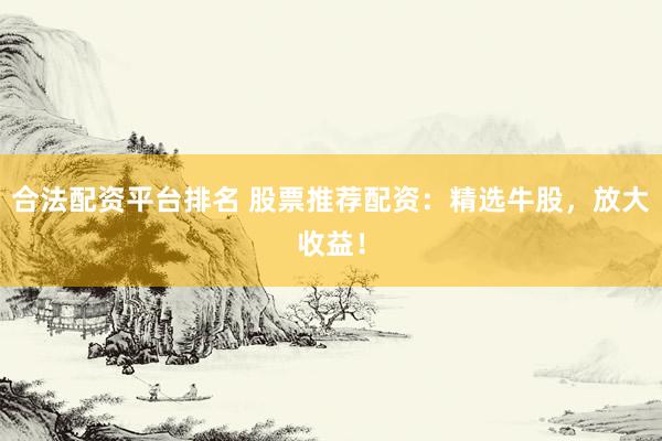 合法配资平台排名 股票推荐配资：精选牛股，放大收益！