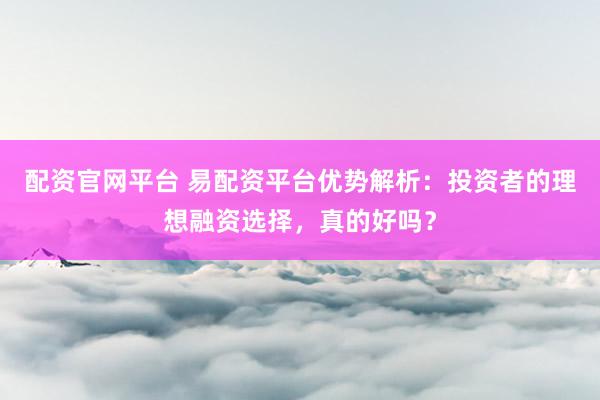 配资官网平台 易配资平台优势解析：投资者的理想融资选择，真的好吗？