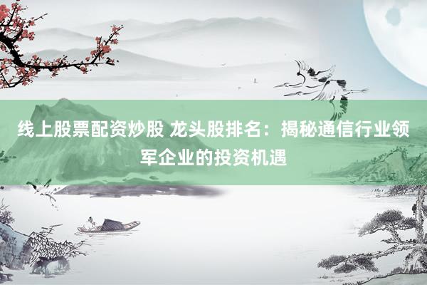 线上股票配资炒股 龙头股排名：揭秘通信行业领军企业的投资机遇