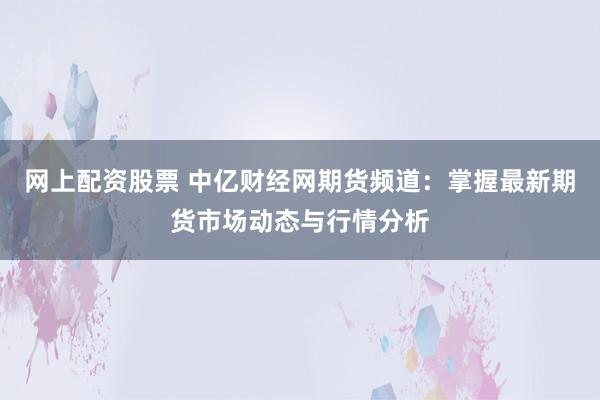 网上配资股票 中亿财经网期货频道：掌握最新期货市场动态与行情分析