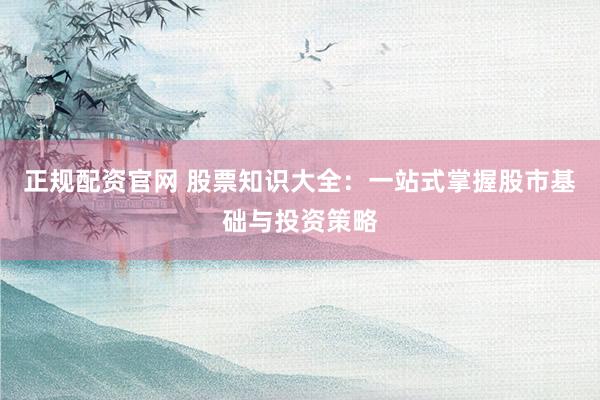 正规配资官网 股票知识大全：一站式掌握股市基础与投资策略