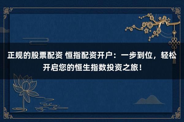 正规的股票配资 恒指配资开户：一步到位，轻松开启您的恒生指数投资之旅！