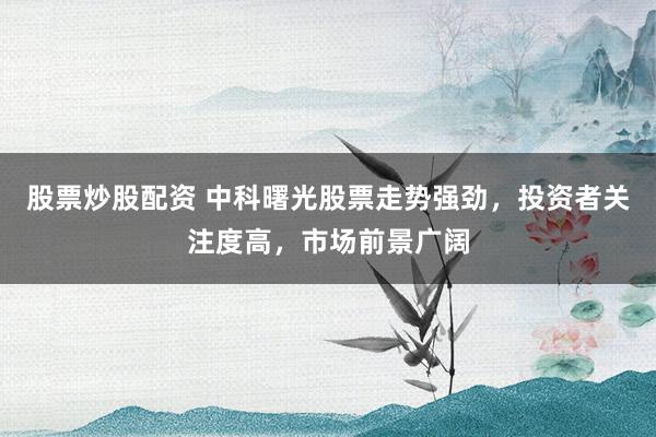 股票炒股配资 中科曙光股票走势强劲，投资者关注度高，市场前景广阔