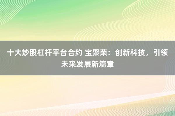 十大炒股杠杆平台合约 宝聚荣：创新科技，引领未来发展新篇章