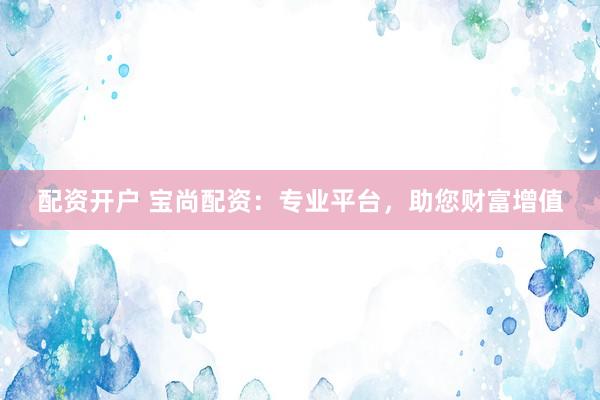 配资开户 宝尚配资：专业平台，助您财富增值