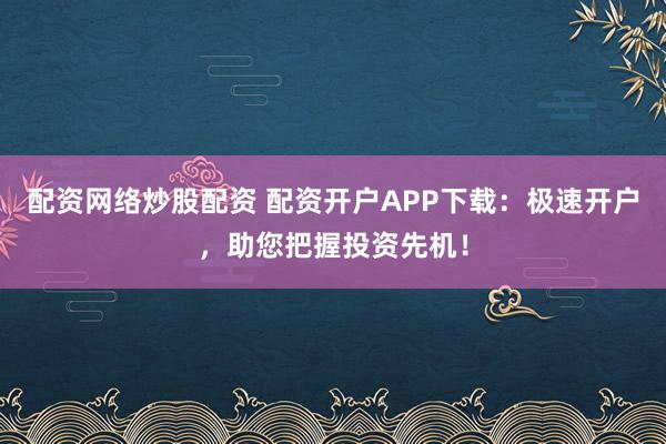 配资网络炒股配资 配资开户APP下载：极速开户，助您把握投资先机！