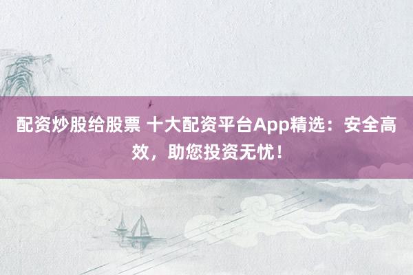 配资炒股给股票 十大配资平台App精选：安全高效，助您投资无忧！