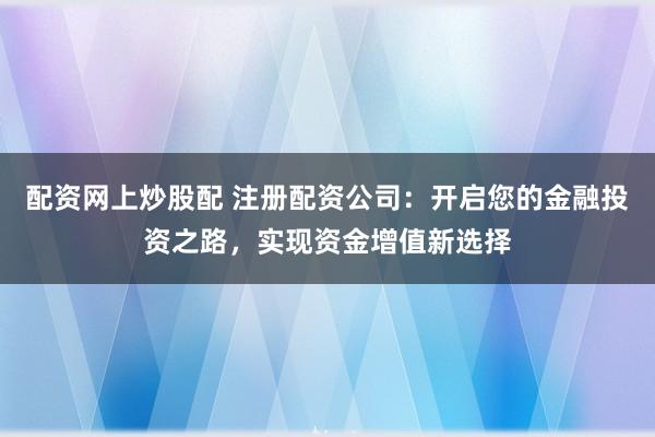 配资网上炒股配 注册配资公司：开启您的金融投资之路，实现资金增值新选择