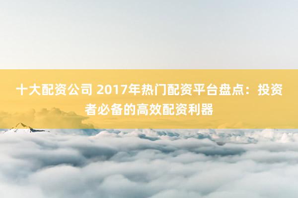 十大配资公司 2017年热门配资平台盘点：投资者必备的高效配资利器