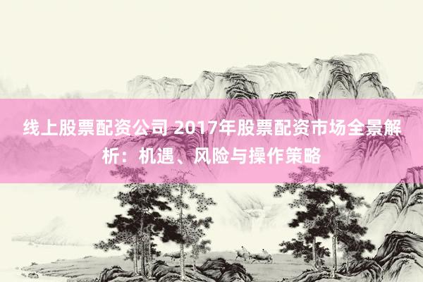 线上股票配资公司 2017年股票配资市场全景解析：机遇、风险与操作策略