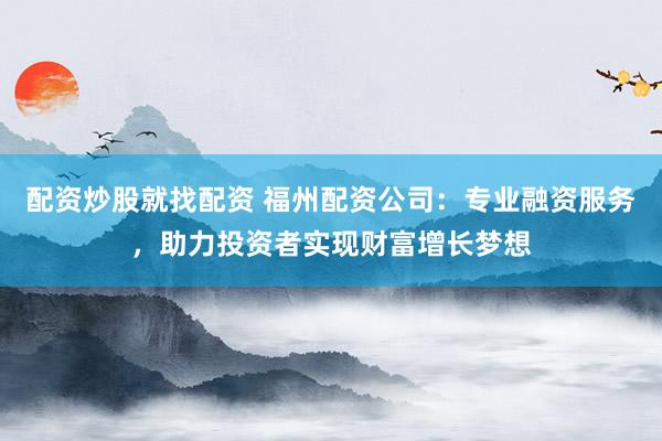 配资炒股就找配资 福州配资公司：专业融资服务，助力投资者实现财富增长梦想