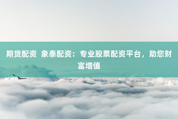 期货配资  象泰配资：专业股票配资平台，助您财富增值