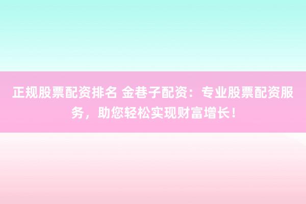正规股票配资排名 金巷子配资：专业股票配资服务，助您轻松实现财富增长！
