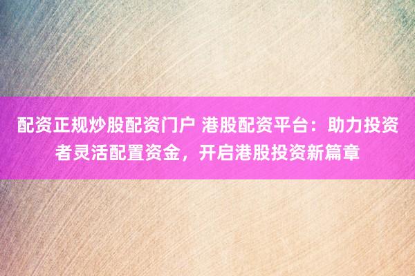 配资正规炒股配资门户 港股配资平台：助力投资者灵活配置资金，开启港股投资新篇章