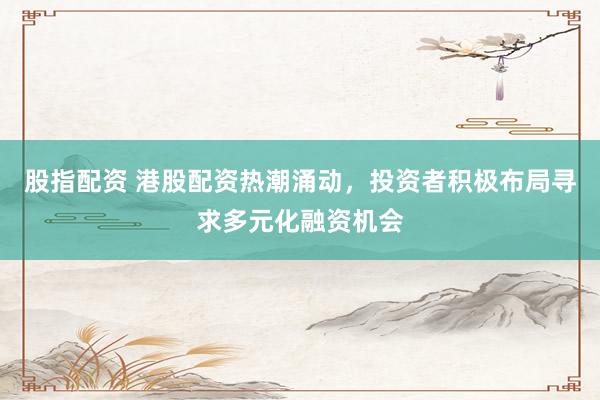 股指配资 港股配资热潮涌动，投资者积极布局寻求多元化融资机会