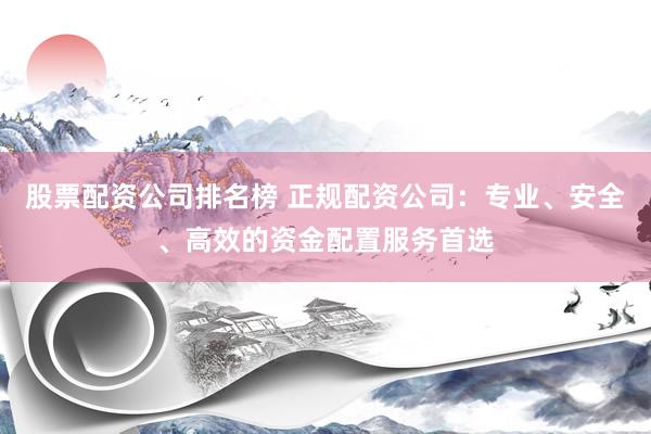 股票配资公司排名榜 正规配资公司：专业、安全、高效的资金配置服务首选