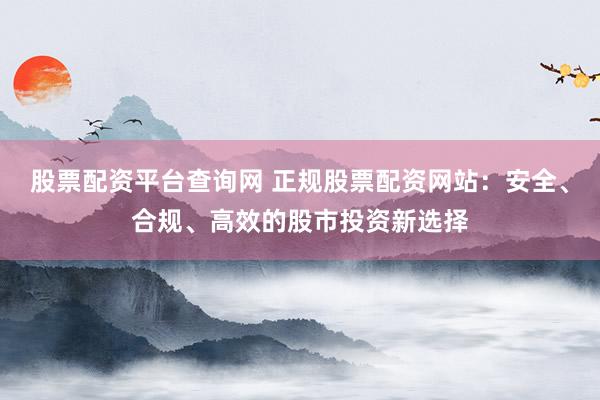 股票配资平台查询网 正规股票配资网站：安全、合规、高效的股市投资新选择