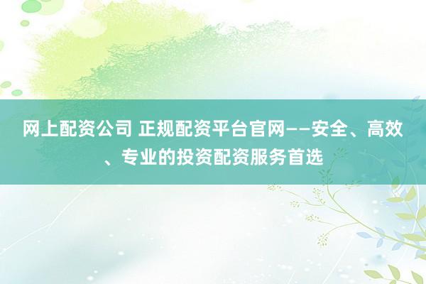 网上配资公司 正规配资平台官网——安全、高效、专业的投资配资服务首选