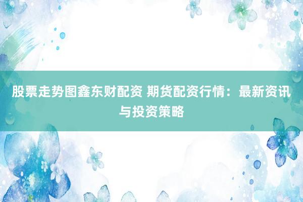 股票走势图鑫东财配资 期货配资行情：最新资讯与投资策略